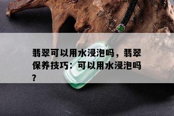 翡翠可以用水浸泡吗，翡翠保养技巧：可以用水浸泡吗？