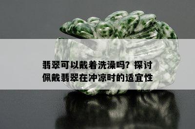 翡翠可以戴着洗澡吗？探讨佩戴翡翠在冲凉时的适宜性