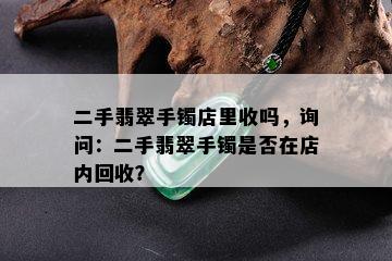 二手翡翠手镯店里收吗，询问：二手翡翠手镯是否在店内回收？