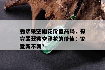 翡翠镂空雕花价值高吗，探究翡翠镂空雕花的价值：究竟高不高？