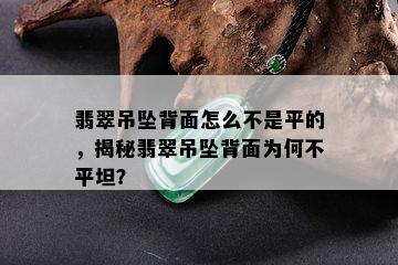 翡翠吊坠背面怎么不是平的，揭秘翡翠吊坠背面为何不平坦？