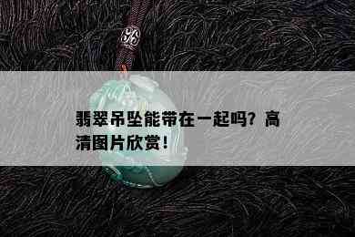 翡翠吊坠能带在一起吗？高清图片欣赏！