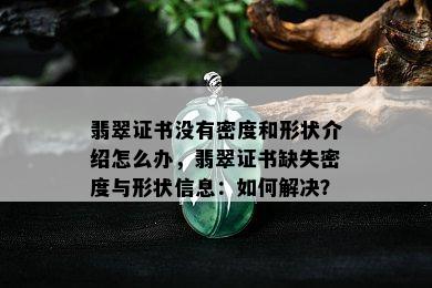 翡翠证书没有密度和形状介绍怎么办，翡翠证书缺失密度与形状信息：如何解决？