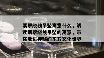 翡翠绕线吊坠寓意什么，解读翡翠绕线吊坠的寓意，带你走进神秘的东方文化世界