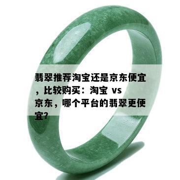 翡翠推荐淘宝还是京东便宜，比较购买：淘宝 vs 京东，哪个平台的翡翠更便宜？