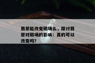 翡翠能改变磁场么，探讨翡翠对磁场的影响：真的可以改变吗？