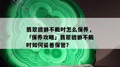 翡翠貔貅不戴时怎么保养，「保养攻略」翡翠貔貅不戴时如何妥善保管？