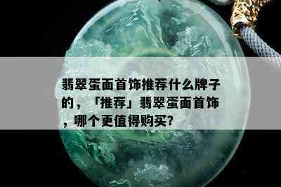 翡翠蛋面首饰推荐什么牌子的，「推荐」翡翠蛋面首饰，哪个更值得购买？