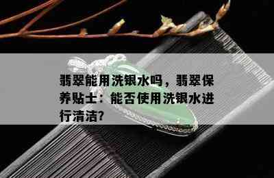 翡翠能用洗银水吗，翡翠保养贴士：能否使用洗银水进行清洁？