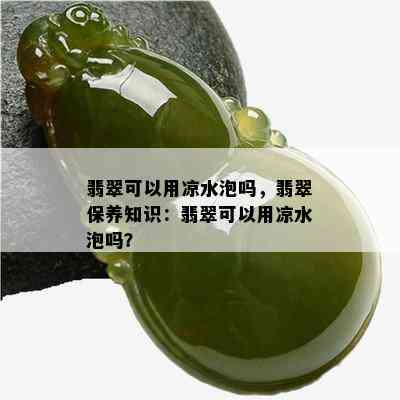 翡翠可以用凉水泡吗，翡翠保养知识：翡翠可以用凉水泡吗？