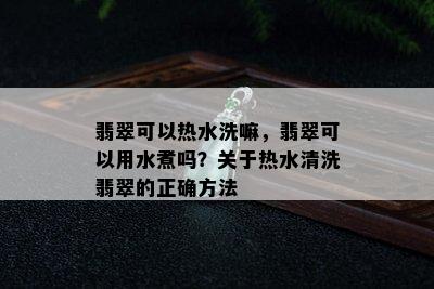 翡翠可以热水洗嘛，翡翠可以用水煮吗？关于热水清洗翡翠的正确方法