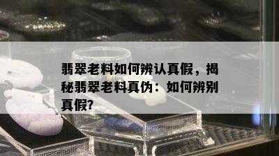 翡翠老料如何辨认真假，揭秘翡翠老料真伪：如何辨别真假？