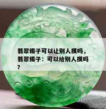 翡翠镯子可以让别人摸吗，翡翠镯子：可以给别人摸吗？