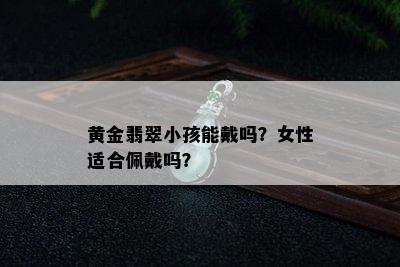 黄金翡翠小孩能戴吗？女性适合佩戴吗？