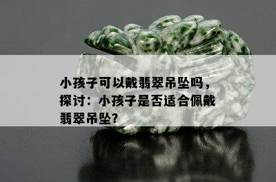 小孩子可以戴翡翠吊坠吗，探讨：小孩子是否适合佩戴翡翠吊坠？