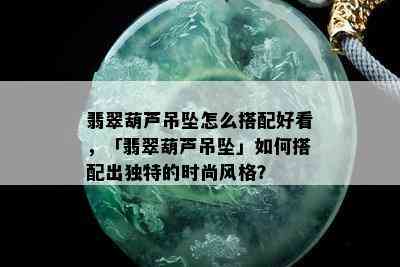 翡翠葫芦吊坠怎么搭配好看，「翡翠葫芦吊坠」如何搭配出独特的时尚风格？