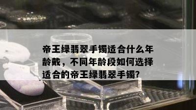 帝王绿翡翠手镯适合什么年龄戴，不同年龄段如何选择适合的帝王绿翡翠手镯？