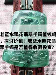 老蓝水飘花翡翠手镯值钱吗，探讨价值：老蓝水飘花翡翠手镯是否值得收藏投资？