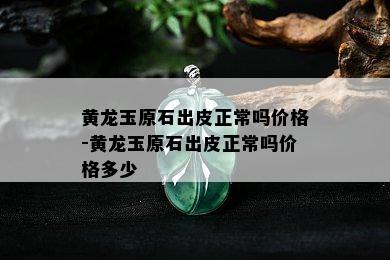 黄龙玉原石出皮正常吗价格-黄龙玉原石出皮正常吗价格多少