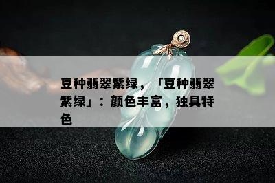 豆种翡翠紫绿，「豆种翡翠紫绿」：颜色丰富，独具特色