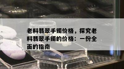 老料翡翠手镯价格，探究老料翡翠手镯的价格：一份全面的指南