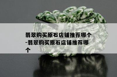 翡翠购买原石店铺推荐哪个-翡翠购买原石店铺推荐哪个